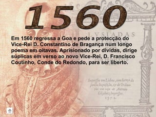 Em 1560 regressa a Goa e pede a protecção do
Vice-Rei D. Constantino de Bragança num longo
poema em oitavas. Aprisionado por dívidas, dirige
súplicas em verso ao novo Vice-Rei, D. Francisco
Coutinho, Conde do Redondo, para ser liberto.
 