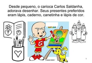 Desde pequeno, o carioca Carlos Saldanha, adorava desenhar. Seus presentes preferidos eram lápis, caderno, canetinha e lápis de cor. 