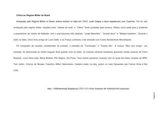 Página10
Crítica ao Regime Militar do Brasil
Ameaçado pelo Regime Militar no Brasil, esteve exilado na Itália em 1969, onde chegou a fazer espetáculos com Toquinho. Por ter sido
ameaçado pelo regime militar, canções como "Apesar de você" e "Cálice" foram proibidas pela censura. Adotou como saída para o problema
o pseudónimo de Julinho de Adelaide, com o qual escreveu três canções: "Jorge Maravilha", "Acorda amor" e "Milagre brasileiro". Durante o
exílio na Itália, Chico ficou amigo de Lucio Dalla, e na França conheceu e fez amizade com Carlos Bandeirense Mirandópolis.
Foi compositor de canções consideradas de protesto, a exemplo de "Construção" e "Partido alto". A música "Meu caro amigo", por
exemplo, foi direcionada ao diretor Augusto Boal quando vivia no exílio. As maiores cantoras brasileiras gravaram muitas músicas de Chico
Buarque, como Nara Leão, Maria Betânia, Elis Regina, Zizi Possi. Teve muitos parceiros musicais com os quais fez belas canções da MPB.
Tom Jobim, Vinicius de Moraes, Toquinho, Milton Nascimento, Caetano estão na lista, porém os mais frequentes são Francis Hime e Edu
Lobo.
http://bibliotecampb.blogspot.pt/2011/01/chico-buarque-de-hollanda.html (adaptado)
 