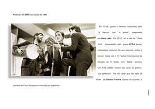 Página4
Festivais de MPB nos anos de 1960
Em 1966, ganha o Festival, transmitido pela
TV Record, com "A banda", intepretada
por Nara Leão. Em 1967, foi a vez de "Roda
Viva", interpretada pelo grupo MPB-4 ganhar
notoriedade nacional. No ano seguinte, voltou a
vencer, desta vez o III Festival Internacional da
Canção, da TV Globo, com "Sabiá", parceria
com Tom Jobim. Apesar das vaias do público,
que preferiam "Pra não dizer que não falei de
flores", de Geraldo Vandré. Apesar do ocorrido, a
carreira de Chico Buarque é marcada por sucessos.
http://2.bp.blogspot.com/_7ZbqH8rkbfM/TTCIlx1CedI/AAAAAAAAADM/CaaQL9UNtCY/s1600/Chico+
e+o+Grupo+MPB4+cantando+Roda+Viva.+Festival+da+Record+de+1967..jpg
 