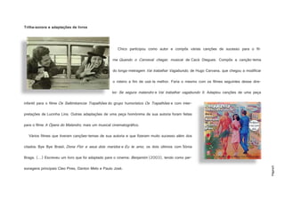 Página5
Trilha-sonora e adaptações de livros
Chico participou como autor e compôs várias canções de sucesso para o fil-
me Quando o Carnaval chegar, musical de Cacá Diegues. Compôs a canção-tema
do longa-metragem Vai trabalhar Vagabundo, de Hugo Carvana, que chegou a modificar
o roteiro a fim de usá-la melhor. Faria o mesmo com os filmes seguintes desse dire-
tor: Se segura malandro e Vai trabalhar vagabundo II. Adaptou canções de uma peça
infantil para o filme Os Saltimbancos Trapalhões do grupo humorístico Os Trapalhões e com inter-
pretações de Lucinha Lins. Outras adaptações de uma peça homónima de sua autoria foram feitas
para o filme A Ópera do Malandro, mais um musical cinematográfico.
Vários filmes que tiveram canções-temas de sua autoria e que fizeram muito sucesso além dos
citados: Bye Bye Brasil, Dona Flor e seus dois maridos e Eu te amo, os dois últimos com Sónia
Braga. (…) Escreveu um livro que foi adaptado para o cinema: Benjamim (2003), tendo como per-
sonagens principais Cleo Pires, Danton Melo e Paulo José.
http://2.bp.blogspot.com/_7ZbqH8rkbfM/TTCIi8POC7I/AAAAAAAAADI/rYaYPlA63Fo/s1600/Chico+e+Nara+Le%C3%A3o.+Quand
o+o+Carnaval+Chegar+foi+dirigido+por+Cac%C3%A1+Diegues..jpg
http://www.buddyfeyne.com/gd-images/films/Donna_flor.jpg
 