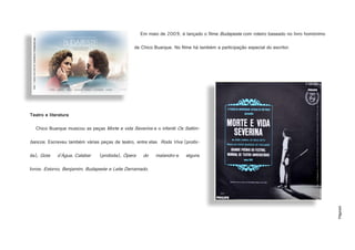 Página6
Em maio de 2009, é lançado o filme Budapeste com roteiro baseado no livro homónimo
de Chico Buarque. No filme há também a participação especial do escritor.
Teatro e literatura
Chico Buarque musicou as peças Morte e vida Severina e o infantil Os Saltim-
bancos. Escreveu também várias peças de teatro, entre elas Roda Viva (proibi-
da), Gota d'Água, Calabar (proibida), Ópera do malandro e alguns
livros: Estorvo, Benjamim, Budapeste e Leite Derramado.
http://www.ccw.com.br/trabalhos/budapeste.jpg
http://1.bp.blogspot.com/-n-YyRQ1kz5Q/TaH1WXN094I/AAAAAAAAH6w/RMwIKHCecrY/s1600/Morte+E+Vida+Severina+P.JPG
 