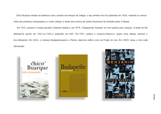 Página8
Chico Buarque sempre se destacou como cronista nos tempos de colégio; o seu primeiro livro foi publicado em 1966, trazendo os manus-
critos das primeiras composições e o conto Ulisses, e ainda uma crónica de Carlos Drummond de Andrade sobre A Banda.
Em 1974, escreve a novela pecuária Fazenda modelo e, em 1979, Chapeuzinho Amarelo, um livro-poema para crianças. A bordo do Rui
Barbosa foi escrito em 1963 ou 1964 e publicado em 1981. Em 1991, publica o romance Estorvo e, quatro anos depois, escreve o
livro Benjamim. Em 2004, o romance Budapeste ganha o Prémio Jabuti de melhor Livro de Ficção do ano. Em 2009, lança o livro Leite
Derramado.
https://www.leyaonline.com/fotos/produtos/500_9789722038386_chico_buarque_leite%20derramado.jpg
http://armonte.files.wordpress.com/2010/04/benjamim.jpg
https://armonte.files.wordpress.com/2010/04/budapeste3.jpg
 