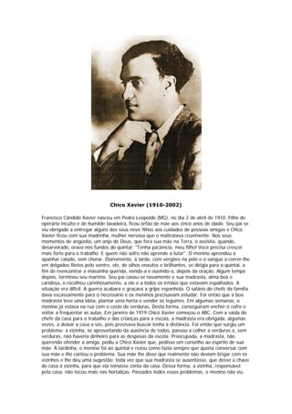 Chico Xavier (1910-2002)

Francisco Cândido Xavier nasceu em Pedro Leopoldo (MG), no dia 2 de abril de 1910. Filho de
operário inculto e de humilde lavadeira, ficou órfão de mãe aos cinco anos de idade. Seu pai se
viu obrigado a entregar alguns dos seus nove filhos aos cuidados de pessoas amigas e Chico
Xavier ficou com sua madrinha, mulher nervosa que o maltratava cruelmente. Nos seus
momentos de angústia, um anjo de Deus, que fora sua mãe na Terra, o assistia, quando,
desarvorado, orava nos fundos do quintal: "Tenha paciência, meu filho! Você precisa crescer
mais forte para o trabalho. E quem não sofre não aprende a lutar". O menino aprendeu a
apanhar calado, sem chorar. Diariamente, à tarde, com vergões na pele e o sangue a correr-lhe
em delgados filetes pelo ventre, ele, de olhos enxutos e brilhantes, se dirigia para o quintal, a
fim de reencontrar a mãezinha querida, vendo-a e ouvindo-a, depois da oração. Algum tempo
depois, terminou seu martírio. Seu pai casou-se novamente e sua madrasta, alma boa e
caridosa, o recolheu carinhosamente, a ele e a todos os irmãos que estavam espalhados. A
situação era difícil. A guerra acabara e graçava a gripe espanhola. O salário do chefe da família
dava escassamente para o necessário e os meninos precisavam estudar. Foi então que a boa
madrasta teve uma idéia: plantar uma horta e vender os legumes. Em algumas semanas, o
menino já estava na rua com o cesto de verduras. Desta forma, conseguiram encher o cofre e
voltar a frequentar as aulas. Em janeiro de 1919 Chico Xavier começou o ABC. Com a saída do
chefe da casa para o trabalho e das crianças para a escola, a madrasta era obrigada, algumas
vezes, a deixar a casa a sós, pois precisava buscar lenha à distância. Foi então que surgiu um
problema: a vizinha, se aproveitando da ausência de todos, passou a colher a verduras e, sem
verduras, não haveria dinheiro para as despesas da escola. Preocupada, a madrasta, não
querendo ofender a amiga, pediu a Chico Xavier que, pedisse um conselho ao espírito de sua
mãe. À tardinha, o menino foi ao quintal e rezou como fazia sempre que queria conversar com
sua mãe e lhe contou o problema. Sua mãe lhe disse que realmente não deviam brigar com os
vizinhos e lhe deu uma sugestão: toda vez que sua madrasta se ausentasse, que desse a chave
de casa à vizinha, para que ela tomasse conta da casa. Dessa forma, a vizinha, responsável
pela casa, não tocou mais nas hortaliças. Passados todos esses problemas, o menino não viu
 