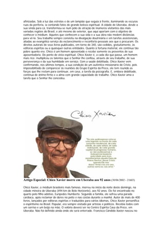 afinizadas. Sob a luz das estrelas e de um lampião que seguia à frente, iluminando as escuras
ruas da periferia, ia contando fatos de grande beleza espiritual. A cidade de Uberaba, desde a
sua vinda para cá, transformou-se num pólo de atração de inúmeros visitantes das mais
variadas regiões do Brasil, e até mesmo do exterior, que aqui aportam com o objetivo de
conhecer o médium. Aqueles que conhecem a sua vida e a sua obra não medem distâncias
para vê-lo. Seu trabalho sempre consistiu na divulgação doutrinária e em tarefas assistenciais,
aliadas ao evangélico serviço do esclarecimento e reconforto pessoais aos que o procuram. Os
direitos autorais de seus livros publicados, em torno de 340, são cedidos, gratuitamente, às
editoras espíritas ou a quaisquer outras entidades. Quanto à fortuna material, ele continua tão
pobre quanto era. Chico é um homem aposentado e recebe somente os proventos de sua
aposentadoria. Do ponto de vista espiritual, Chico Xavier é, a cada dia que passa, um homem
mais rico: multiplicou os talentos que o Senhor lhe confiou, através de seu trabalho, de sua
perseverança e da sua humildade em serviço. Com a saúde debilitada, Chico Xavier vem
confirmando, nos últimos tempos, a sua condição de um autêntico missionário do Cristo, pois
impossibilitado de comparecer às reuniões do Grupo Espírita da Prece, ele tem reunido as
forças que lhe restam para continuar, em casa, a tarefa da psicografia. E, embora debilitado,
continua de ânimo firme e a alma com grande capacidade de trabalho. Chico Xavier ama a
tarefa que o Senhor lhe concedeu.




Artigo Especial: Chico Xavier morre em Uberaba aos 92 anos (30/06/2002 - 21h03)

Chico Xavier, o médium brasileiro mais famoso, morreu no início da noite deste domingo, na
cidade mineira de Uberaba (494 km de Belo Horizonte), aos 92 anos. Ele foi encontrado no
quarto pelo filho adotivo, Eurípedes Humberto. Segundo a família, ele sofreu uma parada
cardíaca, após reclamar de dores no peito e nas costas durante a manhã. Autor de mais de 400
livros, lançados por editoras espíritas e traduzidos para vários idiomas, Chico Xavier personifica
o espiritismo no Brasil. Popular, era sempre visitado por artistas e políticos. Recebia todos com
um sorriso e um beijo na mão. O velório deverá ser no Centro Espírita Casa da Prece, em
Uberaba. Não foi definido ainda onde ele será enterrado. Francisco Cândido Xavier nasceu no
 