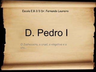 Escola E.B 2/3 Dr. Fernando Loureiro D. Pedro I O Justeiceiro, o cruel, o vingativo e o cru... 