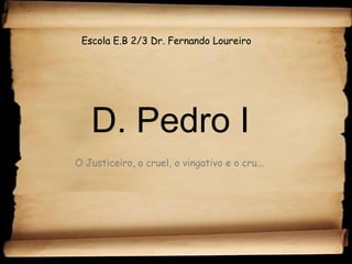 Escola E.B 2/3 Dr. Fernando Loureiro D. Pedro I O Justiceiro, o cruel, o vingativo e o cru... 