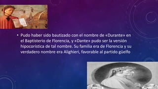 • Pudo haber sido bautizado con el nombre de «Durante» en
el Baptisterio de Florencia, y «Dante» pudo ser la versión
hipocorística de tal nombre. Su familia era de Florencia y su
verdadero nombre era Alighieri, favorable al partido güelfo
 