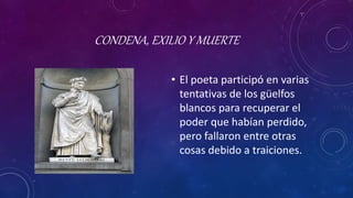 CONDENA, EXILIO Y MUERTE
• El poeta participó en varias
tentativas de los güelfos
blancos para recuperar el
poder que habían perdido,
pero fallaron entre otras
cosas debido a traiciones.
 