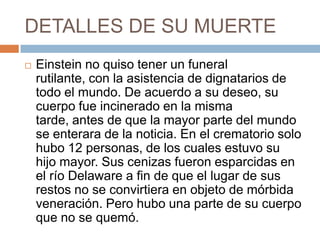 DETALLES DE SU MUERTE
 Einstein no quiso tener un funeral
rutilante, con la asistencia de dignatarios de
todo el mundo. De acuerdo a su deseo, su
cuerpo fue incinerado en la misma
tarde, antes de que la mayor parte del mundo
se enterara de la noticia. En el crematorio solo
hubo 12 personas, de los cuales estuvo su
hijo mayor. Sus cenizas fueron esparcidas en
el río Delaware a fin de que el lugar de sus
restos no se convirtiera en objeto de mórbida
veneración. Pero hubo una parte de su cuerpo
que no se quemó.
 