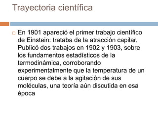 Trayectoria científica
 En 1901 apareció el primer trabajo científico
de Einstein: trataba de la atracción capilar.
Publicó dos trabajos en 1902 y 1903, sobre
los fundamentos estadísticos de la
termodinámica, corroborando
experimentalmente que la temperatura de un
cuerpo se debe a la agitación de sus
moléculas, una teoría aún discutida en esa
época
 