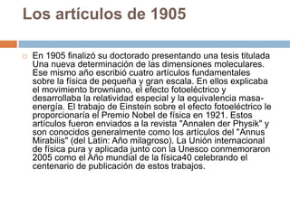 Los artículos de 1905
 En 1905 finalizó su doctorado presentando una tesis titulada
Una nueva determinación de las dimensiones moleculares.
Ese mismo año escribió cuatro artículos fundamentales
sobre la física de pequeña y gran escala. En ellos explicaba
el movimiento browniano, el efecto fotoeléctrico y
desarrollaba la relatividad especial y la equivalencia masa-
energía. El trabajo de Einstein sobre el efecto fotoeléctrico le
proporcionaría el Premio Nobel de física en 1921. Estos
artículos fueron enviados a la revista "Annalen der Physik" y
son conocidos generalmente como los artículos del "Annus
Mirabilis" (del Latín: Año milagroso). La Unión internacional
de física pura y aplicada junto con la Unesco conmemoraron
2005 como el Año mundial de la física40 celebrando el
centenario de publicación de estos trabajos.
 