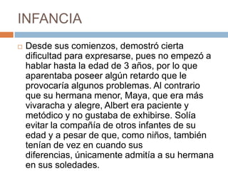 INFANCIA
 Desde sus comienzos, demostró cierta
dificultad para expresarse, pues no empezó a
hablar hasta la edad de 3 años, por lo que
aparentaba poseer algún retardo que le
provocaría algunos problemas. Al contrario
que su hermana menor, Maya, que era más
vivaracha y alegre, Albert era paciente y
metódico y no gustaba de exhibirse. Solía
evitar la compañía de otros infantes de su
edad y a pesar de que, como niños, también
tenían de vez en cuando sus
diferencias, únicamente admitía a su hermana
en sus soledades.
 