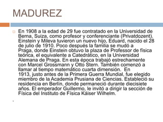MADUREZ
 En 1908 a la edad de 29 fue contratado en la Universidad de
Berna, Suiza, como profesor y conferenciante (Privatdozent).
Einstein y Mileva tuvieron un nuevo hijo, Eduard, nacido el 28
de julio de 1910. Poco después la familia se mudó a
Praga, donde Einstein obtuvo la plaza de Professor de física
teórica, el equivalente a Catedrático, en la Universidad
Alemana de Praga. En esta época trabajó estrechamente
con Marcel Grossmann y Otto Stern. También comenzó a
llamar al tiempo matemático cuarta dimensión. En
1913, justo antes de la Primera Guerra Mundial, fue elegido
miembro de la Academia Prusiana de Ciencias. Estableció su
residencia en Berlín, donde permaneció durante diecisiete
años. El emperador Guillermo, le invitó a dirigir la sección de
Física del Instituto de Física Káiser Wilhelm.
.
 