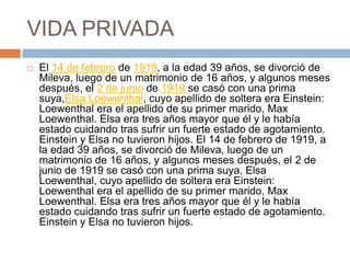 VIDA PRIVADA
 El 14 de febrero de 1919, a la edad 39 años, se divorció de
Mileva, luego de un matrimonio de 16 años, y algunos meses
después, el 2 de junio de 1919 se casó con una prima
suya,Elsa Loewenthal, cuyo apellido de soltera era Einstein:
Loewenthal era el apellido de su primer marido, Max
Loewenthal. Elsa era tres años mayor que él y le había
estado cuidando tras sufrir un fuerte estado de agotamiento.
Einstein y Elsa no tuvieron hijos. El 14 de febrero de 1919, a
la edad 39 años, se divorció de Mileva, luego de un
matrimonio de 16 años, y algunos meses después, el 2 de
junio de 1919 se casó con una prima suya, Elsa
Loewenthal, cuyo apellido de soltera era Einstein:
Loewenthal era el apellido de su primer marido, Max
Loewenthal. Elsa era tres años mayor que él y le había
estado cuidando tras sufrir un fuerte estado de agotamiento.
Einstein y Elsa no tuvieron hijos.
 