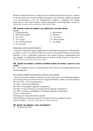 10
Roustan, médiuns intuitivos; a senhora Canu, sonâmbula inconsciente; Canu, médium
de incorporação; a Sra. Leclerc, médium psicógrafa; a Sra. Clement, médium psicógrafa
e de incorporação; a Sra. De Pleinemaison, auditiva e inspirada; Sra. Roger,
clarividente; e Srta. Aline Carlotti, médium psicógrafa e de incorporação. (Biografia de
Allan Kardec, Grandes Vultos do Espiritismo, Paulo Alves Godoy)
23. Assinale o nome dos médiuns que colaboraram com Allan Kardec
Resposta:
1. Caroline Baudin 7. Julie Baudin
2. Ruth Celine Japhet 8. Roustan
3. Sra. Canu 9. Sr. Canu
4. Sra. Leclerc 10. Aline Carlotti
5. Sra. de Plainemaison 11. Sra. Roger
6. Sra. Clement
PRIMEIRA SOCIEDADE ESPÍRITA
A primeira sociedade espírita regularmente constituída foi fundada por Allan Kardec,
em Paris, no dia 1o. de abril de 1858. Seu nome era "Sociedade Parisiense de Estudos
Espíritas". A ela o codificador emprestou o seu valioso concurso, propugnando para
que atingisse os nobilitantes objetivos para os quais foi criada. (Biografia de Allan Kardec,
Grandes Vultos do Espiritismo, Paulo Alves Godoy)
24. Quando foi fundada a primeira sociedade espírita do mundo, e qual era o seu
nome?
R.: Foi fundada no dia 1o. de abril de abril. Seu nome era "Sociedade Parisiense de
Estudos Espíritas".
OS LIVROS ESPÍRITAS ESCRITOS POR ALLAN KARDEC
Além da sua obra científica e literária, há que acrescentar as da Codificação Espírita,
que vinham abrir um caminho novo no campo da Filosofia. Assim é que ele publicou:
Em 18-4-1857—O Livro dos Espíritos.
Em 1861 —O Livro dos Médiuns.
Em 1864—O Evangelho segundo o Espiritismo.
Em 1865—O Céu e Inferno ou a Justiça Divina segundo o Espiritismo.
Em 1868—A Gênese, os Milagres e as Predições segundo o Espiritismo.
O que é o Espiritismo.
Introdução ao estudo da doutrina espírita.
Obras Póstumas, publicada quase 21 anos após a desencarnação do mestre.
A Revue Spirite. (A Missão de Allan Kardec, Carlos Imbassahy)
25. Quando foi publicado o Livro dos Espíritos?
R.: 18 de abril de 1857.
 