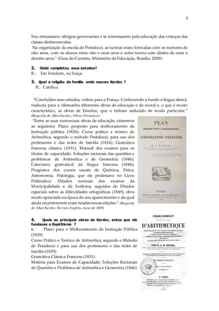 2
Seu entusiasmo obrigou governantes a se interessarem pela educação das crianças das
classes desfavorecidas.
Na organização da escola de Pestalozzi, as turmas eram formadas com os menores de
oito anos, com os alunos entre oito e onze anos e outra turma com idades de onze a
dezoito anos.” (Guia do Cursista, Ministério da Educação, Brasília, 2009)
2. Onde completou seus estudos?
R.: Em Iverdum, na Suiça.
3. Qual a religião da família onde nasceu Kardec ?
R.: Católico.
“Concluídos seus estudos, voltou para a França. Conhecendo a fundo a língua alemã,
traduzia para a Alemanha diferentes obras de educação e de moral e, o que é muito
característico, as obras de Fénelon, que o tinham seduzido de modo particular.”
(Biografia de Allan Kardec, Obras Póstumas)
“Entre as suas numerosas obras de educação, citaremos
as seguintes: Plano proposto para melhoramento da
Instrução pública (1828); Curso prático e teórico de
Aritmética, segundo o método Pestalozzi, para uso dos
professores e das mães de família (1824); Gramática
francesa clássica (1831); Manual dos exames para os
títulos de capacidade; Soluções racionais das questões e
problemas de Aritmética e de Geometria (1846);
Catecismo gramatical da língua francesa (1848);
Programa dos cursos usuais de Química, Física,
Astronomia, Fisiologia, que ele professava no Liceu
Polimático; Ditados normais dos exames da
Municipalidade e da Sorbona, seguidos de Ditados
especiais sobre as dificuldades ortográficas (1849), obra
muito apreciada na época do seu aparecimento e da qual
ainda recentemente eram tiradas novas edições.” (Biografia
de Allan Kardec, Revista Espírita, maio de 1869)
4. Quais as principais obras de Kardec, antes que ele
fundasse o Espiritismo ?
R.: Plano para o Melhoramento da Instrução Pública
(1828)
Curso Prático e Teórico de Aritmética, segundo o Método
de Pestalozzi e para uso dos professores e das mães de
família (1829)
Gramática Clássica Francesa (1831)
Matéria para Exames de Capacidade; Soluções Racionais
de Questões e Problema de Aritmética e Geometria (1846)
 