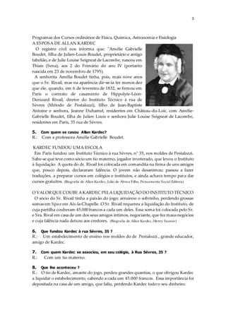3
Programas dos Cursos ordinários de Física, Química, Astronomia e Fisiologia
A ESPOSA DE ALLAN KARDEC
O registro civil nos informa que: "Amélie Gabrielle
Boudet, filha de Julien-Louis Boudet, proprietário e antigo
tabelião, e de Julie Louise Seigneat de Lacombe, nasceu em
Thiais (Sena), aos 2 do Frimário do ano IV (portanto
nascida em 23 de novembro de 1795).
A senhorita Amélia Boudet tinha, pois, mais nove anos
que o Sr. Rivail, mas na aparência dir-se-ia ter menos dez
que ele, quando, em 6 de fevereiro de 1832, se firmou em
Paris o contrato de casamento de Hippolyte-Léon-
Denizard Rivail, diretor do Instituto Técnico à rua de
Sèvres (Método de Pestalozzi), filho de Jean-Baptiste
Antoine e senhora, Jeanne Duhamel, residentes em Château-du-Loir, com Amélie-
Gabrielle Boudet, filha de Julien Louis e senhora Julie Louise Seigneat de Lacombe,
residentes em Paris, 35 rua de Sèvres.
5. Com quem se casou Allan Kardec?
R.: Com a professora Amélie Gabrielle Boudet.
KARDEC FUNDOU UMA ESCOLA
Em Paris fundou um Instituto Técnico à rua Sèvres, n° 35, nos moldes de Pestalozzi.
Sabe-se que teve como sócio um tio materno, jogador inveterado, que levou o Instituto
à liquidação. A quota do dr. Rivail foi colocada em comandita na firma de uns amigos
que, pouco depois, declararam falência. O jovem não desanimou: passou a fazer
traduções, a preparar cursos em colégios e institutos, e ainda achava tempo para dar
cursos gratuitos. (Biografia de Allan Kardec, Julio de Abreu Filho, Pensamento Social Editora)
O VALOR QUE COUBE A KARDEC PELA LIQUIDAÇÃO DO INSTITUTO TÉCNICO
O sócio do Sr. Rivail tinha a paixão do jogo; arruinou o sobrinho, perdendo grossas
somas em Spa e em Aix-la-Chapelle. O Sr. Rivail requereu a liquidação do Instituto, de
cuja partilha couberam 45.000 francos a cada um deles. Essa soma foi colocada pelo Sr.
e Sra. Rival em casa de um dos seus amigos íntimos, negociante, que fez maus negócios
e cuja falência nada deixou aos credores. (Biografia de Allan Kardec, Henry Sausse)
6. Que fundou Kardec à rua Sévres, 35 ?
R.: Um estabelecimento de ensino nos moldes do de Pestalozzi , grande educador,
amigo de Kardec.
7. Com quem Kardec se associou, em seu colégio, à Rua Sévres, 35 ?
R.: Com um tio materno.
8. Que lhe aconteceu ?
R.: O tio de Kardec, amante do jogo, perdeu grandes quantias, o que obrigou Kardec
a liquidar o estabelecimento, cabendo a cada um 45.000 francos. Essa importância foi
depositada na casa de um amigo, que faliu, perdendo Kardec todo o seu dinheiro.
 