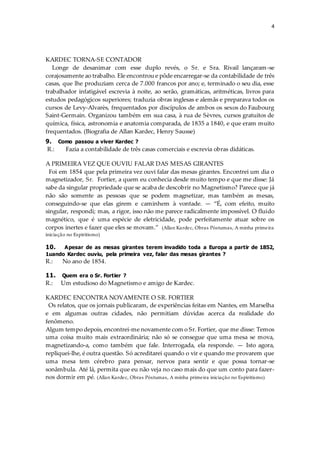 4
KARDEC TORNA-SE CONTADOR
Longe de desanimar com esse duplo revés, o Sr. e Sra. Rivail lançaram-se
corajosamente ao trabalho. Ele encontrou e pôde encarregar-se da contabilidade de três
casas, que lhe produziam cerca de 7.000 francos por ano; e, terminado o seu dia, esse
trabalhador infatigável escrevia à noite, ao serão, gramáticas, aritméticas, livros para
estudos pedagógicos superiores; traduzia obras inglesas e alemãs e preparava todos os
cursos de Levy-Alvarès, frequentados por discípulos de ambos os sexos do Faubourg
Saint-Germain. Organizou também em sua casa, à rua de Sèvres, cursos gratuitos de
química, física, astronomia e anatomia comparada, de 1835 a 1840, e que eram muito
frequentados. (Biografia de Allan Kardec, Henry Sausse)
9. Como passou a viver Kardec ?
R.: Fazia a contabilidade de três casas comerciais e escrevia obras didáticas.
A PRIMEIRA VEZ QUE OUVIU FALAR DAS MESAS GIRANTES
Foi em 1854 que pela primeira vez ouvi falar das mesas girantes. Encontrei um dia o
magnetizador, Sr. Fortier, a quem eu conhecia desde muito tempo e que me disse: Já
sabe da singular propriedade que se acaba de descobrir no Magnetismo? Parece que já
não são somente as pessoas que se podem magnetizar, mas também as mesas,
conseguindo-se que elas girem e caminhem à vontade. — “É, com efeito, muito
singular, respondi; mas, a rigor, isso não me parece radicalmente impossível. O fluido
magnético, que é uma espécie de eletricidade, pode perfeitamente atuar sobre os
corpos inertes e fazer que eles se movam.” (Allan Kardec, Obras Póstumas, A minha primeira
iniciação no Espiritismo)
10. Apesar de as mesas girantes terem invadido toda a Europa a partir de 1852,
1uando Kardec ouviu, pela primeira vez, falar das mesas girantes ?
R.: No ano de 1854.
11. Quem era o Sr. Fortier ?
R.: Um estudioso do Magnetismo e amigo de Kardec.
KARDEC ENCONTRA NOVAMENTE O SR. FORTIER
Os relatos, que os jornais publicaram, de experiências feitas em Nantes, em Marselha
e em algumas outras cidades, não permitiam dúvidas acerca da realidade do
fenômeno.
Algum tempo depois, encontrei-me novamente com o Sr. Fortier, que me disse: Temos
uma coisa muito mais extraordinária; não só se consegue que uma mesa se mova,
magnetizando-a, como também que fale. Interrogada, ela responde. — Isto agora,
repliquei-lhe, é outra questão. Só acreditarei quando o vir e quando me provarem que
uma mesa tem cérebro para pensar, nervos para sentir e que possa tornar-se
sonâmbula. Até lá, permita que eu não veja no caso mais do que um conto para fazer-
nos dormir em pé. (Allan Kardec, Obras Póstumas, A minha primeira iniciação no Espiritismo)
 