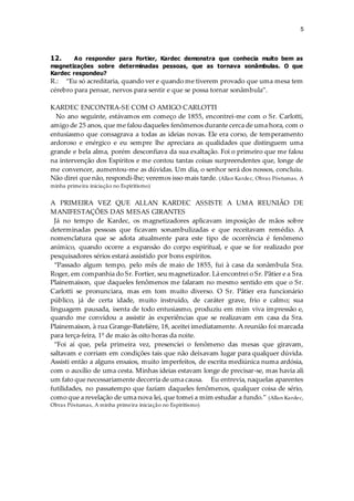5
12. Ao responder para Fortier, Kardec demonstra que conhecia muito bem as
magnetizações sobre determinadas pessoas, que as tornava sonâmbulas. O que
Kardec respondeu?
R.: “Eu só acreditaria, quando ver e quando me tiverem provado que uma mesa tem
cérebro para pensar, nervos para sentir e que se possa tornar sonâmbula”.
KARDEC ENCONTRA-SE COM O AMIGO CARLOTTI
No ano seguinte, estávamos em começo de 1855, encontrei-me com o Sr. Carlotti,
amigo de 25 anos, que me falou daqueles fenômenos durante cerca de uma hora, com o
entusiasmo que consagrava a todas as ideias novas. Ele era corso, de temperamento
ardoroso e enérgico e eu sempre lhe apreciara as qualidades que distinguem uma
grande e bela alma, porém desconfiava da sua exaltação. Foi o primeiro que me falou
na intervenção dos Espíritos e me contou tantas coisas surpreendentes que, longe de
me convencer, aumentou-me as dúvidas. Um dia, o senhor será dos nossos, concluiu.
Não direi que não, respondi-lhe; veremos isso mais tarde. (Allan Kardec, Obras Póstumas, A
minha primeira iniciação no Espiritismo)
A PRIMEIRA VEZ QUE ALLAN KARDEC ASSISTE A UMA REUNIÃO DE
MANIFESTAÇÕES DAS MESAS GIRANTES
Já no tempo de Kardec, os magnetizadores aplicavam imposição de mãos sobre
determinadas pessoas que ficavam sonambulizadas e que receitavam remédio. A
nomenclatura que se adota atualmente para este tipo de ocorrência é fenômeno
anímico, quando ocorre a expansão do corpo espiritual, e que se for realizado por
pesquisadores sérios estará assistido por bons espíritos.
“Passado algum tempo, pelo mês de maio de 1855, fui à casa da sonâmbula Sra.
Roger, em companhia do Sr. Fortier, seu magnetizador. Lá encontrei o Sr. Pâtier e a Sra.
Plainemaison, que daqueles fenômenos me falaram no mesmo sentido em que o Sr.
Carlotti se pronunciara, mas em tom muito diverso. O Sr. Pâtier era funcionário
público, já de certa idade, muito instruído, de caráter grave, frio e calmo; sua
linguagem pausada, isenta de todo entusiasmo, produziu em mim viva impressão e,
quando me convidou a assistir às experiências que se realizavam em casa da Sra.
Plainemaison, à rua Grange-Batelière, 18, aceitei imediatamente. A reunião foi marcada
para terça-feira, 1º de maio às oito horas da noite.
“Foi aí que, pela primeira vez, presenciei o fenômeno das mesas que giravam,
saltavam e corriam em condições tais que não deixavam lugar para qualquer dúvida.
Assisti então a alguns ensaios, muito imperfeitos, de escrita mediúnica numa ardósia,
com o auxílio de uma cesta. Minhas ideias estavam longe de precisar-se, mas havia ali
um fato que necessariamente decorria de uma causa. Eu entrevia, naquelas aparentes
futilidades, no passatempo que faziam daqueles fenômenos, qualquer coisa de sério,
como que a revelação de uma nova lei, que tomei a mim estudar a fundo.” (Allan Kardec,
Obras Póstumas, A minha primeira iniciação no Espiritismo)
 