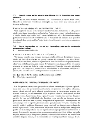 6
13. Quando e onde Kardec assistiu pela primeira vez, os fenômenos das mesas
girantes ?
R.: Foi em maio de 1855, na cada da sra. Plainemaison, a convite do sr. Pâtier.
Quando se aplicavam persistentes imposições de mãos sobre esta senhora, ela se
tornava sonâmbula.
KARDEC PASSA A FREQUENTAR UM SEGUNDO GRUPO
“Bem depressa, ocasião se me ofereceu de observar mais atentamente os fatos, como
ainda o não fizera. Numa das reuniões da Sra. Plainemaison, travei conhecimento com
a família Baudin, que residia então à rua Rochechouart. O Sr. Baudin me convidou
para assistir às sessões hebdomadárias que se realizavam em sua casa e às quais me
tornei desde logo muito assíduo.” (Allan Kardec, Obras Póstumas, A minha primeira iniciação no
Espiritismo)
14. Depois das reuniões em casa da sra. Plainemaison, onde Kardec prosseguiu
em suas observações?
R.: Na casa da família Baudin.
KARDEC APLICA UM MÉTODO AOS FENÔMENOS
“Foi nessas reuniões que comecei os meus estudos sérios de Espiritismo, menos,
ainda, por meio de revelações, do que de observações. Apliquei a essa nova ciência,
como o fizera até então, o método experimental; nunca elaborei teorias preconcebidas;
observava cuidadosamente, comparava, deduzia consequências; dos efeitos procurava
remontar às causas, por dedução e pelo encadeamento lógico dos fatos, não admitindo
por válida uma explicação, senão quando resolvia todas as dificuldades da questão.”
(Allan Kardec, Obras Póstumas, A minha primeira iniciação no Espiritismo)
15. Que método Kardec aplicou aos fenômenos que assistia?
R.: O método experimental.
O RESULTADO DAS PRIMEIRAS OBSERVAÇÕES DE KARDEC
Um dos primeiros resultados que colhi das minhas observações foi que os Espíritos,
nada mais sendo do que as almas dos homens, não possuíam nem a plena sabedoria,
nem a ciência integral; que o saber de que dispunham se circunscrevia ao grau, que
haviam alcançado, de adiantamento, e que a opinião deles só tinha o valor de uma
opinião pessoal. Reconhecida desde o princípio, esta verdade me preservou do grave
escolho de crer na infalibilidade dos Espíritos e me impediu de formular teorias
prematuras, tendo por base o que fora dito por um ou alguns deles. O simples fato da
comunicação com os Espíritos, dissessem eles o que dissessem, provava a existência do
mundo invisível ambiente. Já era um ponto essencial, um imenso campo aberto às
nossas explorações, a chave de inúmeros fenômenos até então inexplicados. O segundo
ponto, não menos importante, era que aquela comunicação permitia se conhecessem o
estado desse mundo, seus costumes, se assim nos podemos exprimir. Vi logo que cada
Espírito, em virtude da sua posição pessoal e de seus conhecimentos, me desvendava
uma face daquele mundo, do mesmo modo que se chega a conhecer o estado de um
 