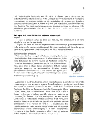 7
país, interrogando habitantes seus de todas as classes, não podendo um só,
individualmente, informar-nos de tudo. Compete ao observador formar o conjunto,
por meio dos documentos colhidos de diferentes lados, colecionados, coordenados e
comparados uns com outros. Conduzi-me, pois, com os Espíritos, como houvera feito
com homens. Para mim, eles foram, do menor ao maior, meios de me informar e não
reveladores predestinados. (Allan Kardec, Obras Póstumas, A minha primeira iniciação no
Espiritismo)
16. Qual foi o resultado de suas primeiras observações?
Resposta:
1 – que os espíritos, sendo as almas dos homens, não tinham nem a soberana
sabedoria, nem a soberana ciência.
2 – que o seu saber era limitado ao grau de seu adiantamento, e que sua opinião não
tinha senão o valor de uma opinião pessoal. Isto preservou Kardec de formular teorias
prematuras, apenas com a comunicação de um só ou de alguns espíritos.
OS PRECURSORES DO ESPIRITISMO
“Victorien Sardou e seu pai, o Professor e lexicógrafo Antoine
Léandre Sardou; do futuro membro da Academia Francesa, Saint-
René Taillandier; do livreiro e editor da Academia, Pierre-Paul
Didier; de Tiedeman-Marthèse e de outros, que acompanhavam,
havia cinco anos, o estudo desses fenômenos e tinham reunido
cinquenta cadernos de comunicações diversas, obtidas
principalmente por intermédio da “sonâmbula” Srta. Japhet. (Zêus
Wantuile FranciscoThiessen, Allan Kardec Pesquisa Biobibliográfica e Ensaios
de Interpretação, volume 02, p. 71)
“A princípio o Sr. Rivail, longe de ser um entusiasta dessas manifestações e absorvido
por outras preocupações, esteve a ponto de as abandonar, o que talvez tivesse feito se
não fossem as instantes solicitações dos Srs. Carlotti, René Taillandier, membro da
Academia das Ciências, Tiedeman-Manthêse, Sardou, pai e filho, e
Didier, editor, que acompanhavam havia cinco anos o estudo
desses fenômenos e tinham reunido cinquenta cadernos de
comunicações diversas, que não conseguiam pôr em ordem.
Conhecendo as vastas e raras aptidões de síntese do Sr. Rivail, esses
senhores lhe enviaram os cadernos, pedindo-lhe que deles tomasse
conhecimento e os pusesse em termos —, os arranjasse. Este
trabalho era árduo e exigia muito tempo, em virtude das lacunas e
obscuridades dessas comunicações; e o sábio enciclopedista
recusava-se a essa tarefa enfadonha e absorvente, em razão de
outros trabalhos.” (Biografia de Allan Kardec, Henry Sausse)
Saint-René Taillandier
Victorien Sardou
 