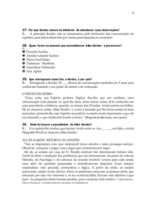 8
17. Por que Kardec esteve na iminência de abandonar suas observações?
R.: A princípio Kardec não se entusiasmou pelo fenômeno das comunicações de
espíritos, pois estava absorvido por outras preocupações no momento.
18. Quais foram as pessoas que aconselharam Allan Kardec a perseverar?
R.:
 Victorien Sardou
 Antoine Léandre Sardou
 Pierre-Paul Didier
 Tiedeman- Marthèse
 Saint-René Taillandier
 Srta Japhet
19. Que entregaram esses Srs. a Kardec, e por quê?
R.: Entregaram a Kardec 50 _ _ dernos de comunicações recebidas em 5 anos, pois
conheciam bastante o seu poder de síntese e de ordenação.
O PROTETOR ZÉFIRO
“Uma noite, seu Espírito protetor Zephyr deu-lhe, por um médium, uma
comunicação toda pessoal, na qual lhe dizia, entre outras coisas, tê-lo conhecido em
uma precedente existência, quando, ao tempo dos Druidas, viviam juntos nas Gálias.
Ele se chamava, então, Allan Kardec, e, como a amizade que lhe havia votado só fazia
aumentar, prometia-lhe esse Espírito secundá-lo na tarefa muito importante a que ele
era chamado, e que facilmente levaria a termo.” (Biografia de Allan Kardec, Henry Sausse)
20. Onde foi buscar o pseudônimo de Allan Kardec?
R.: Um espírito lhe revelou que haviam vivido entre os dru _ _ _ _, na Gália, e então
Hyppolite Rivail se chamava Allan Kardec.
ALLAN KARDEC RETORNA ÀS SESSÕES
“Tais as disposições com que empreendi meus estudos e neles prossegui sempre.
Observar, comparar e julgar, essa a regra que constantemente segui.
Até ali, as sessões em casa do Sr. Baudin nenhum fim determinado tinham tido.
Tentei lá obter a resolução dos problemas que me interessavam, do ponto de vista da
Filosofia, da Psicologia e da natureza do mundo invisível. Levava para cada sessão
uma série de questões preparadas e metodicamente dispostas. Eram sempre
respondidas com precisão, profundeza e lógica. A partir de então, as sessões
assumiram caráter muito diverso. Entre os assistentes contavam-se pessoas sérias, que
tomaram por elas vivo interesse e, se me acontecia faltar, ficavam sem saberem o que
fazer. As perguntas fúteis haviam perdido, para a maioria, todo atrativo.” (Allan Kardec,
Obras Póstumas, A minha primeira iniciação no Espiritismo)
 