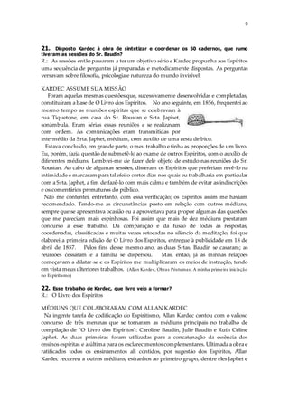 9
21. Disposto Kardec à obra de sintetizar e coordenar os 50 cadernos, que rumo
tiveram as sessões do Sr. Baudin?
R.: As sessões então passaram a ter um objetivo sério e Kardec propunha aos Espíritos
uma sequência de perguntas já preparadas e metodicamente dispostas. As perguntas
versavam sobre filosofia, psicologia e natureza do mundo invisível.
KARDEC ASSUME SUA MISSÃO
Foram aquelas mesmas questões que, sucessivamente desenvolvidas e completadas,
constituíram a base de O Livro dos Espíritos. No ano seguinte, em 1856, frequentei ao
mesmo tempo as reuniões espíritas que se celebravam à
rua Tiquetone, em casa do Sr. Roustan e Srta. Japhet,
sonâmbula. Eram sérias essas reuniões e se realizavam
com ordem. As comunicações eram transmitidas por
intermédio da Srta. Japhet, médium, com auxílio de uma cesta de bico.
Estava concluído, em grande parte, o meu trabalho e tinha as proporções de um livro.
Eu, porém, fazia questão de submetê-lo ao exame de outros Espíritos, com o auxílio de
diferentes médiuns. Lembrei-me de fazer dele objeto de estudo nas reuniões do Sr.
Roustan. Ao cabo de algumas sessões, disseram os Espíritos que preferiam revê-lo na
intimidade e marcaram para tal efeito certos dias nos quais eu trabalharia em particular
com a Srta. Japhet, a fim de fazê-lo com mais calma e também de evitar as indiscrições
e os comentários prematuros do público.
Não me contentei, entretanto, com essa verificação; os Espíritos assim me haviam
recomendado. Tendo-me as circunstâncias posto em relação com outros médiuns,
sempre que se apresentava ocasião eu a aproveitava para propor algumas das questões
que me pareciam mais espinhosas. Foi assim que mais de dez médiuns prestaram
concurso a esse trabalho. Da comparação e da fusão de todas as respostas,
coordenadas, classificadas e muitas vezes retocadas no silêncio da meditação, foi que
elaborei a primeira edição de O Livro dos Espíritos, entregue à publicidade em 18 de
abril de 1857. Pelos fins desse mesmo ano, as duas Srtas. Baudin se casaram; as
reuniões cessaram e a família se dispersou. Mas, então, já as minhas relações
começavam a dilatar-se e os Espíritos me multiplicaram os meios de instrução, tendo
em vista meus ulteriores trabalhos. (Allan Kardec, Obras Póstumas, A minha primeira iniciação
no Espiritismo)
22. Esse trabalho de Kardec, que livro veio a formar?
R.: O Livro dos Espíritos
MÉDIUNS QUE COLABORARAM COM ALLAN KARDEC
Na ingente tarefa de codificação do Espiritismo, Allan Kardec contou com o valioso
concurso de três meninas que se tornaram as médiuns principais no trabalho de
compilação de "O Livro dos Espíritos": Caroline Baudin, Julie Baudin e Ruth Celine
Japhet. As duas primeiras foram utilizadas para a concatenação da essência dos
ensinos espíritas e a última para os esclarecimentos complementares. Ultimada a obra e
ratificados todos os ensinamentos ali contidos, por sugestão dos Espíritos, Allan
Kardec recorreu a outros médiuns, estranhos ao primeiro grupo, dentre eles Japhet e
 
