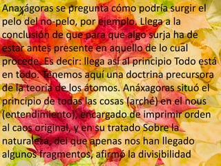 Anaxágoras se pregunta cómo podría surgir el
pelo del no-pelo, por ejemplo. Llega a la
conclusión de que para que algo surja ha de
estar antes presente en aquello de lo cual
procede. Es decir: llega así al principio Todo está
en todo. Tenemos aquí una doctrina precursora
de la teoría de los átomos. Anáxagoras situó el
principio de todas las cosas (arché) en el nous
(entendimiento), encargado de imprimir orden
al caos original, y en su tratado Sobre la
naturaleza, del que apenas nos han llegado
algunos fragmentos, afirmó la divisibilidad
 