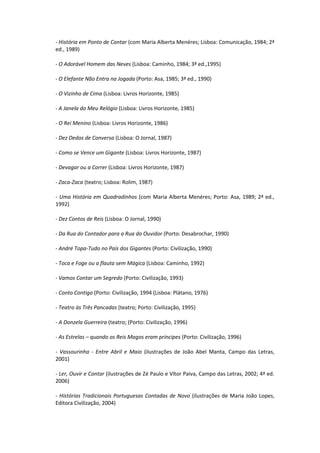 - História em Ponto de Contar (com Maria Alberta Menéres; Lisboa: Comunicação, 1984; 2ª
ed., 1989)

- O Adorável Homem das Neves (Lisboa: Caminho, 1984; 3ª ed.,1995)

- O Elefante Não Entra na Jogada (Porto: Asa, 1985; 3ª ed., 1990)

- O Vizinho de Cima (Lisboa: Livros Horizonte, 1985)

- A Janela do Meu Relógio (Lisboa: Livros Horizonte, 1985)

- O Rei Menino (Lisboa: Livros Horizonte, 1986)

- Dez Dedos de Conversa (Lisboa: O Jornal, 1987)

- Como se Vence um Gigante (Lisboa: Livros Horizonte, 1987)

- Devagar ou a Correr (Lisboa: Livros Horizonte, 1987)

- Zaca-Zaca (teatro; Lisboa: Rolim, 1987)

- Uma História em Quadradinhos (com Maria Alberta Menéres; Porto: Asa, 1989; 2ª ed.,
1992)

- Dez Contos de Reis (Lisboa: O Jornal, 1990)

- Da Rua do Contador para a Rua do Ouvidor (Porto: Desabrochar, 1990)

- André Topa-Tudo no País dos Gigantes (Porto: Civilização, 1990)

- Toca e Foge ou a flauta sem Mágica (Lisboa: Caminho, 1992)

- Vamos Contar um Segredo (Porto: Civilização, 1993)

- Conto Contigo (Porto: Civilização, 1994 (Lisboa: Plátano, 1976)

- Teatro às Três Pancadas (teatro; Porto: Civilização, 1995)

- A Donzela Guerreira (teatro; (Porto: Civilização, 1996)

- As Estrelas – quando os Reis Magos eram príncipes (Porto: Civilização, 1996)

- Vassourinha - Entre Abril e Maio (ilustrações de João Abel Manta, Campo das Letras,
2001)

- Ler, Ouvir e Contar (ilustrações de Zé Paulo e Vítor Paiva, Campo das Letras, 2002; 4ª ed.
2006)

- Histórias Tradicionais Portuguesas Contadas de Novo (ilustrações de Maria João Lopes,
Editora Civilização, 2004)
 