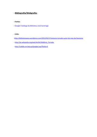 - Bibliografia/Webgrafia:



- Fontes:

- Google/ Catálogo da Biblioteca José Saramago



- Links:

-http://biblioteiaaesa.wordpress.com/2012/02/17/antonio-torrado-autor-do-mes-de-fevereiro

- http://pt.wikipedia.org/wiki/Ant%C3%B3nio_Torrado

- http://catbib.cm-beja.pt/paqbol.asp?fields=6
 