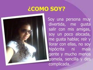 ¿COMO SOY?
     Soy una persona muy
     divertida, me gusta
     salir con mis amigas,
     soy un poco alocada,
     me gusta hablar, reír y
     llorar con ellas, no soy
     hipócrita     ni    mala
     gente y mucho menos
     gomela, sencilla y des
     complicada.
 