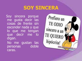 SOY SINCERA
Soy sincera porque
me gusta decir las
cosas de frente sin
esconder nada y que
lo que me tengan
que decir me lo
digan.
 No me gustan las
personas      doble
caras.
 
