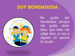 SOY BONDADOSA

       Me     gusta     ser
       bondadosa porque
       me gusta obrar
       bien, que todo me
       salga bien, si veo a
       alguien en apuros
       la ayudo.
 