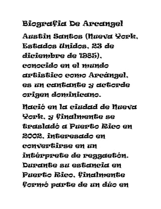 Biografia De Arcangel
Austin Santos (Nueva York,
Estados Unidos, 23 de
diciembre de 1985),
conocido en el mundo
artistico como Arcángel,
es un cantante y actorde
origen dominicano.
Nació en la ciudad de Nueva
York, y finalmente se
trasladó a Puerto Rico en
2002, interesado en
convertirse en un
intérprete de reggaetón.
Durante su estancia en
Puerto Rico, finalmente
formó parte de un dúo en
 