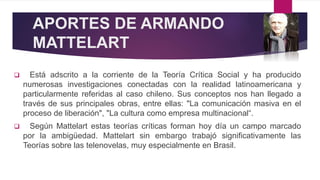 APORTES DE ARMANDO
MATTELART
 Está adscrito a la corriente de la Teoría Crítica Social y ha producido
numerosas investigaciones conectadas con la realidad latinoamericana y
particularmente referidas al caso chileno. Sus conceptos nos han llegado a
través de sus principales obras, entre ellas: "La comunicación masiva en el
proceso de liberación", "La cultura como empresa multinacional“.
 Según Mattelart estas teorías críticas forman hoy día un campo marcado
por la ambigüedad. Mattelart sin embargo trabajó significativamente las
Teorías sobre las telenovelas, muy especialmente en Brasil.
 