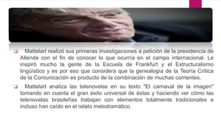  Mattelart realizó sus primeras investigaciones a petición de la presidencia de
Allende con el fin de conocer lo que ocurría en el campo internacional. Le
inspiró mucho la gente de la Escuela de Frankfurt y el Estructuralismo
lingüístico y es por eso que considera que la genealogía de la Teoría Crítica
de la Comunicación es producto de la combinación de muchas corrientes.
 Mattelart analiza las telenovelas en su texto "El carnaval de la imagen"
tomando en cuenta el gran éxito universal de éstas y haciendo ver cómo las
telenovelas brasileñas trabajan con elementos totalmente tradicionales e
incluso han caído en el relato melodramático.
 