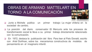 OBRAS DE ARMAND MATTELART EN
TORNO A LA COMUNICACIÓN
 Junto a Michele publica un primer trabajo: La mujer chilena en la
sociedad de cambio.
 La posición del diario conservador El Mercurio ante los procesos de
transformación social le lleva a su primer trabajo directamente relacionado
con la comunicación.
 En 1972, destaca la publicación del libro Para leer al Pato Donald, escrito
con Ariel Dorfman, sobre los mecanismos constructivos de modelos de
pensamiento en el imaginario infantil.
 