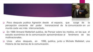  Poco después publica Agresión desde el espacio, que surge de la
percepción creciente del poder transnacional de la comunicación en un
mundo cada vez más interconectado.
 En 1986 Armand Matterlart publica, de Pensar sobre los medios, en las que el
estudio económico de la comunicación aproximándose al fenómeno de las
multinacionales.
 Unos años después, en 1996, publica, junto a Michele Mattelart, una
Historia de las teorías de la comunicación.
 