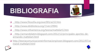 BIBLIOGRAFIA
 http://www.filosofia.org/ave/001/a232.htm
 http://www.ebiblioteca.org/?/ver/29941
 http://www.infoamerica.org/teoria/mattelart1.htm
 http://armandolatim.blogspot.com/2012/12/principales-aportes-de-
armando-mattelart.html
 http://teoriacomunicacioneinformacionpinzon.blogspot.com/2012/07/ar
mand-mattelart.html
 