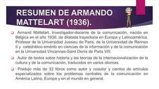 RESUMEN DE ARMANDO
MATTELART (1936).
 Armand Mattelart, Investigador-docente de la comunicación, nacido en
Bélgica en el año 1936, de dilatada trayectoria en Europa y Latinoamérica.
Profesor de la Universidad Jussieu de Paris, de la Universidad de Rennes
II y catedrático emérito en ciencias de la información y de la comunicación
en la Universidad Vincennes-Saint Denis de Paris VIII.
 Autor de textos sobre historia y las teorías de la internacionalización de la
cultura y de la comunicación, traducidos en varios idiomas.
 Produjo más de 32 libros como autor y coautor y cientos de artículos
especializados sobre los problemas centrales de la comunicación en
América Latina, Europa y en el mundo en general.
 