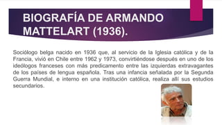 BIOGRAFÍA DE ARMANDO
MATTELART (1936).
Sociólogo belga nacido en 1936 que, al servicio de la Iglesia católica y de la
Francia, vivió en Chile entre 1962 y 1973, convirtiéndose después en uno de los
ideólogos franceses con más predicamento entre las izquierdas extravagantes
de los países de lengua española. Tras una infancia señalada por la Segunda
Guerra Mundial, e interno en una institución católica, realiza allí sus estudios
secundarios.
 