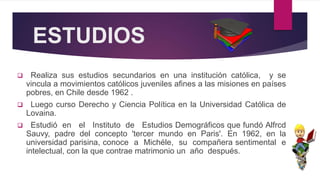 ESTUDIOS
 Realiza sus estudios secundarios en una institución católica, y se
vincula a movimientos católicos juveniles afines a las misiones en países
pobres, en Chile desde 1962 .
 Luego curso Derecho y Ciencia Política en la Universidad Católica de
Lovaina.
 Estudió en el Instituto de Estudios Demográficos que fundó Alfrcd
Sauvy, padre del concepto 'tercer mundo en Paris'. En 1962, en la
universidad parisina, conoce a Michéle, su compañera sentimental e
intelectual, con la que contrae matrimonio un año después.
 