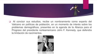  Al concluir sus estudios, recibe un nombramiento como experto del
Vaticano en políticas de población, en un momento de interés sobre los
problemas demográficos, presentes en la agenda de la Alianza para el
Progreso del presidente norteamericano John F. Kennedy, que defendía
la limitación de nacimientos.
 