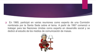  En 1965, participó en varias reuniones como experto de una Comisión
nombrada por la Santa Sede sobre el tema. A partir de 1967 comenzó a
trabajar para las Naciones Unidas como experto en desarrollo social y se
dedicó al estudio de los medios de comunicación de masas.
 