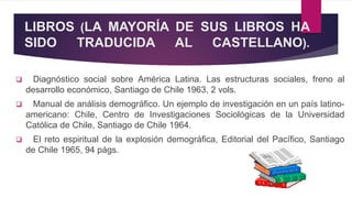 LIBROS (LA MAYORÍA DE SUS LIBROS HA
SIDO TRADUCIDA AL CASTELLANO).
 Diagnóstico social sobre América Latina. Las estructuras sociales, freno al
desarrollo económico, Santiago de Chile 1963, 2 vols.
 Manual de análisis demográfico. Un ejemplo de investigación en un país latino-
americano: Chile, Centro de Investigaciones Sociológicas de la Universidad
Católica de Chile, Santiago de Chile 1964.
 El reto espiritual de la explosión demográfica, Editorial del Pacífico, Santiago
de Chile 1965, 94 págs.
 