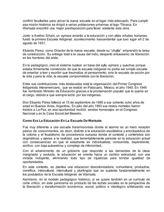 confirió facultades para ubicar la nueva escuela en el lugar más adecuado. Para cumplir
esa misión histórica se dirigió a varias poblaciones próximas al lago Titicaca. En
Warisata encontró una mejor predisposición para llevar adelante esta obra.
Junto a Avelino Siñani, un aymara amante a la educación y con altas virtudes humanas,
fundó la primera Escuela Indigenal, acontecimiento trascendental que tuvo lugar eñ 2 de
agosto de 1931.
Elizardo Perez, como Director de la nueva escuela, desde su “chujlla” emprendió la tarea
de construcción. Su entrega total a la causa del indio, despertó entusiasmo de liberación
en los hombres del ande.
En lo pedagógico, creo el sistema nuclear en base del ayllu aymara y quechua porque
estaba firmemente convencido de que la escuela indigenal no podía ser simple escuela
de enseñar a leer y escribir que traumatiza el pensamiento; sino la escuela de acción por
la vida y para la vida, la escuela comprometida con la liberación.
Entre sus contribuciones más destacadas está la organización del Primer Congreso
Indigenista Interamericano, que se realizó en Patzcuaro, México, el año 1940. En 1949
fue nombrado Ministro de Educación gracias a la proclamación popular que lo quería en
el cargo, debido a que siempre luchó por los indígenas.
Don Elizardo Pérez falleció el 15 de septiembre de 1980 a sus ochenta ocho años de
edad en Buenos Aires, Argentina. En julio del año 1993 sus restos mortales fueron
traídos a La Paz, en esa oportunidad recibió sendos homenajes en el Congreso
Nacional y en la Casa Social del Maestro.
Como Era La Educación En La Escuela De Warisata
Fue muy diferente a una escuela transmisionista donde el alumno es un mero receptor
pasivo de conocimientos, es decir, distinto a la educación escolástica y enciclopédica de
la colonia y el feudalismo de procedencia europea donde el contexto y contenidos son
dogmáticos y ajenos a la realidad, que lamentablemente persiste en la educación actual
con consecuencias en que el estudiante es individualista, consumista, dependiente,
acrítico, con baja autoestima y complejo de inferioridad.
Con el advenimiento de un gobierno que responde a las demandas de la clase
marginada y excluida, la educación se orienta hacia un cambio estructural, con una
mirada incluyente, eliminando todo tipo de injusticias para brindar igualdad de
oportunidades.
En este contexto, se plantea una educacion descolonizadora, comunitaria, productiva,
científica, intracultural, intercultural y plurilingüe que se sustenta fundamentalmente en
los postulados de la Escuela Indigenal de Warisata.
Asimismo, en el modelo pedagógico histórico, si se quiere también en un currículo de
corte crítico, en este panorama es producto de las luchas sociales en la perspectiva de
la liberación y transformación económica, social, político e ideológico enfatizando una
 