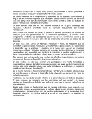 interrelación dialéctica en la unidad teoría-práctica, relación entre la ciencia y realidad, el
trabajo productivo de acuerdo al desarrollo individual y social.
Se orienta también en la recuperación y desarrollo de los saberes, conocimientos y
lengua de las naciones indígenas que en algunos casos están en proceso de extinción;
tiene una perspectiva para la interrelación y convivencia simétrica entre las culturas del
Estado Plurinacional y del contexto mundial.
En este sentido, más allá de una reforma educativa en el país, constituye una
Revolución Educativa orientada hacia los cambios estructurales del Estado
Plurinacional.
Para asumir este proceso educativo, el desafío es enorme para todos sus actores, en
particular para los profesionales de la enseñanza (profesores), a quienes como
componentes centrales les corresponde asumir un rol con compromiso social y de
verdadera vocación de servicio, para ello es fundamental el cambio de actitud de los
docentes.
En esta línea para ejercer un liderazgo intelectual y moral, es necesario que se
conviertan en profesionales intelectuales y transformativos para ayudar a los estudiantes
a desarrollar una fe profunda y duradera en la lucha para superar las injusticias
económicas, políticas y sociales, asimismo se necesitan también docentes al margen de
investigadores con capacidad para combinar la reflexión y la práctica académica con el
fin de formar estudiantes reflexivos, críticos y productores a partir de su cultura.
Otro aspecto que es importante para meditar, es referido a la participación comunitaria
con poder de decisión en la gestión de procesos educativos.
En ese sentido es vital que asuman una participación con mucha honestidad y
responsabilidad dejando de lado intereses personales o de grupo que lastimosamente se
percibe aún en la situación actual, para evitar dificultades y problemas, es necesario
establecer los márgenes de actuación.
De la misma manera es fundamental sensibilizar y brindar una orientación adecuada que
les permita asumir el rol para el desarrollo de la educación con perspectivas hacia los
profundos cambios.
Finalmente, es importante también referirse a la administración del Sistema Educativo.
En este contexto, es necesario que las autoridades del nivel central y de niveles
subalternos desarrollen un trabajo que realmente coadyuve al cambio radical que se
tiene planteado.
Desde esta mirada es fundamental que los cargos jerárquicos sean ocupados por
profesionales idóneos y conocedores de la realidad educativa, con principios plenamente
revolucionarios y comprometidos con los cambios estructurales en la perspectiva de un
desarrollo educativo, económico, cultural y social en una situación de igualdad de
oportunidades.
 