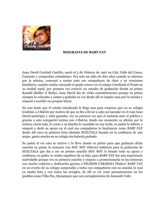 BIOGRAFIA DE BABY FAT




Juan David Carabalí Castillo; nació el 5 de Febrero de 1997 en Cali, Valle del Cauca,
Cantante y compositor colombiano. Era solo un niño de diez años cuando se intereso
por la música, comenzó a cantar ante sus compañeros de clase y en reuniones
familiares, cuando estaba cursando el grado octavo en el colegio Comfandi el Prado en
su ciudad natal, por primera vez conoció un estudio de grabación donde su primo
Ronald (Roffer el Buda), Juan David iba de visita constantemente porque su primo
siempre lo colocaba a cantar y grababa su voz desde allí se inspiro mas por la música y
empezó a escribir sus propias letras.

En una tarde que él estaba estudiando le llego una gran sorpresa que en su colegio
tendrían a J-Balvin por motivo de que se iba a llevar a cabo un karaoke en el cual Juan
David participio y salió ganador, era su primera vez que el cantaría ante el público y
gracias a esto compartió tarima con J-Balvin; desde ese momento su afición por la
música creció más, le conto a su familia lo sucedido en esa tarde, su padre lo felicito y
empezó a darle su apoyo en el cual sus compañeros lo bautizaron como BABY FAT
desde allí saco su primera letra titulada SUELTALA basada en la confianza de una
mujer, gusto mucho en su colegio sin haberla grabado.

Su padre al ver esto se motivo y lo llevo donde su primo para que grabaran dicha
canción su primo lo contacto con SOU SOU (Stiven) hablaron para la grabación de
SUELTALA que iba a ser su primer sencillo SOU SOU le brindo todo su apoyo y
confianza, su padre se sentía orgulloso de su hijo, para BABY FAT fue una experiencia
inolvidable porque era su primera canción y empezo a promocionarla en las emisoras
con mucho esfuerzo y dedicación gracias a NILSSON CARABALI (Padre). BABY FAT
en un evento de su colegio sorprendió a todos sus compañeros con su canción la cual
ya estaba lista y con todos los arreglos, de allí se vio venir presentaciones en los
pueblos como Villa-Paz, Quinamayo que son corregimientos de Jamundi-Valle.
 