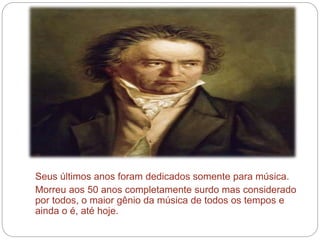 Seus últimos anos foram dedicados somente para música.
Morreu aos 50 anos completamente surdo mas considerado
por todos, o maior gênio da música de todos os tempos e
ainda o é, até hoje.
 